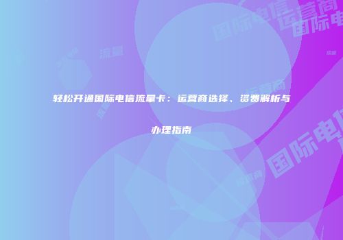 轻松开通国际电信流量卡：运营商选择、资费解析与办理指南
