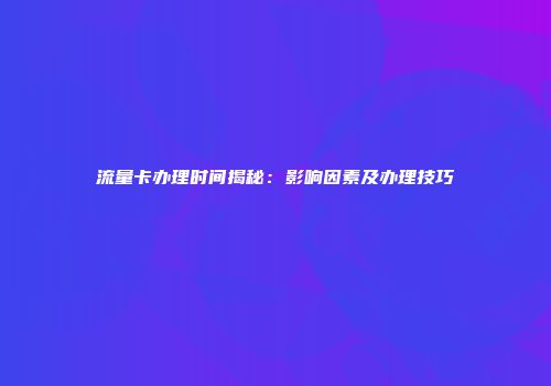 流量卡办理时间揭秘：影响因素及办理技巧