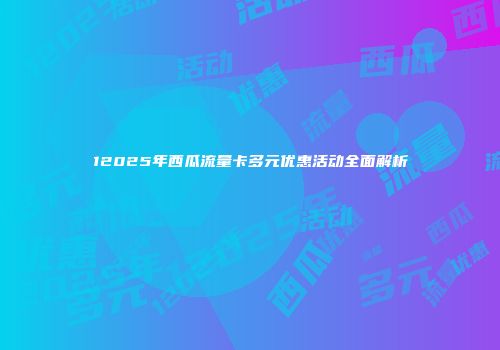12025年西瓜流量卡多元优惠活动全面解析