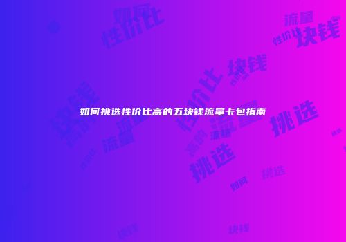 如何挑选性价比高的五块钱流量卡包指南