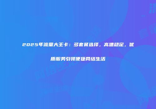 2025年流量大王卡：多套餐选择，高速稳定，优质服务引领便捷网络生活