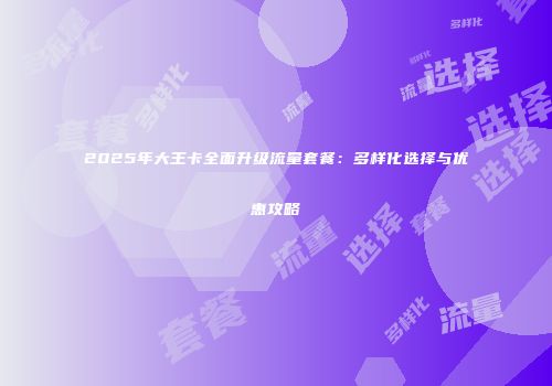 2025年大王卡全面升级流量套餐：多样化选择与优惠攻略