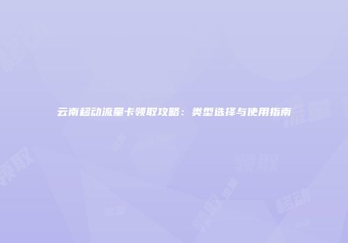 云南移动流量卡领取攻略：类型选择与使用指南