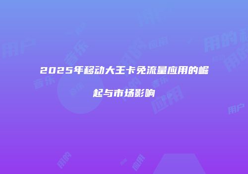 2025年移动大王卡免流量应用的崛起与市场影响