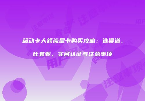 移动卡大额流量卡购买攻略：选渠道、比套餐、实名认证与注意事项