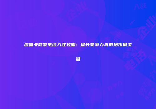 流量卡商家电话入驻攻略：提升竞争力与市场拓展关键