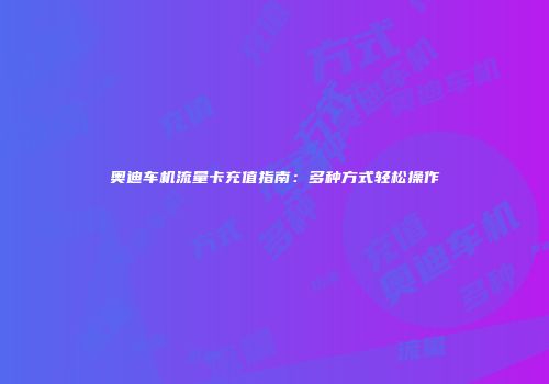 奥迪车机流量卡充值指南：多种方式轻松操作