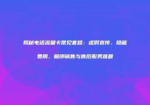 揭秘电话流量卡常见套路：虚假宣传、隐藏费用、捆绑销售与售后服务难题