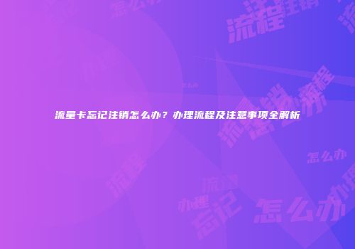流量卡忘记注销怎么办？办理流程及注意事项全解析