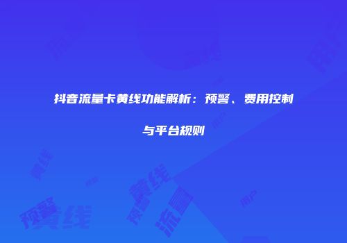 抖音流量卡黄线功能解析：预警、费用控制与平台规则