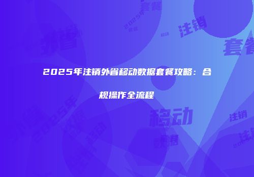 2025年注销外省移动数据套餐攻略：合规操作全流程