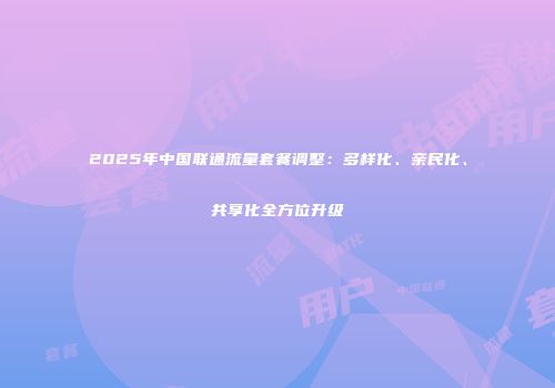 2025年中国联通流量套餐调整：多样化、亲民化、共享化全方位升级