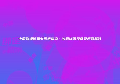 中国联通流量卡绑定指南：步骤详解及常见问题解答