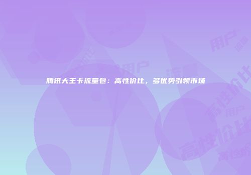 腾讯大王卡流量包：高性价比，多优势引领市场