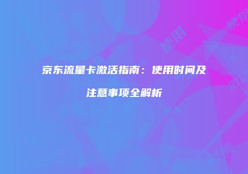 京东流量卡激活指南：使用时间及注意事项全解析