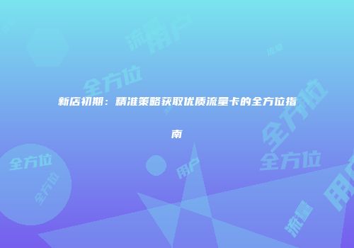 新店初期：精准策略获取优质流量卡的全方位指南