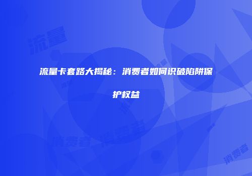 流量卡套路大揭秘：消费者如何识破陷阱保护权益