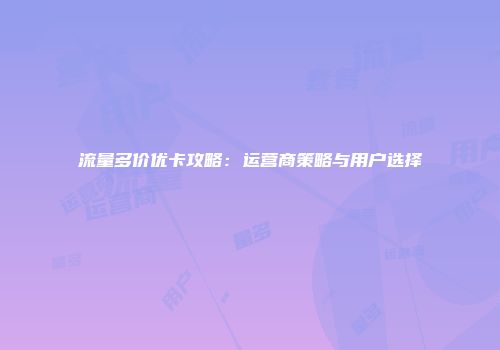 流量多价优卡攻略：运营商策略与用户选择