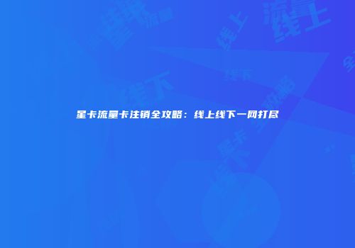 星卡流量卡注销全攻略：线上线下一网打尽