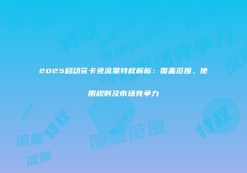 2025移动花卡免流量特权解析：覆盖范围、使用规则及市场竞争力