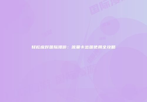 轻松应对国际漫游：流量卡出国使用全攻略
