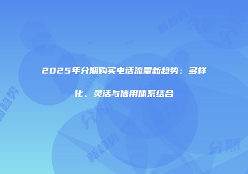 2025年分期购买电话流量新趋势：多样化、灵活与信用体系结合