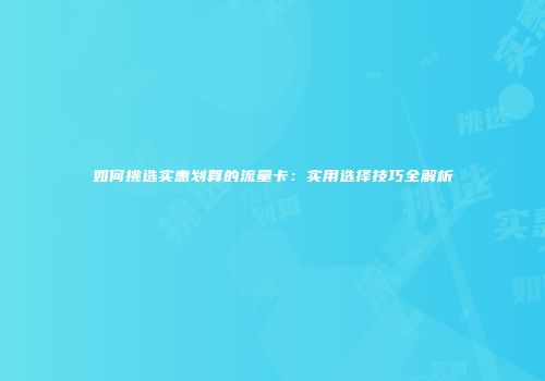 如何挑选实惠划算的流量卡：实用选择技巧全解析