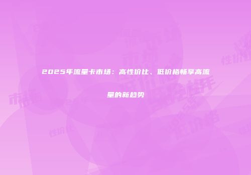 2025年流量卡市场：高性价比、低价格畅享高流量的新趋势