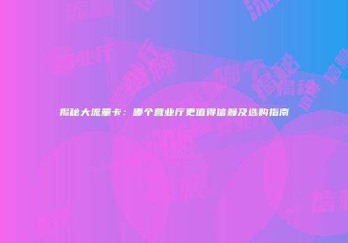 揭秘大流量卡：哪个营业厅更值得信赖及选购指南