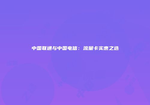 中国联通与中国电信：流量卡实惠之选