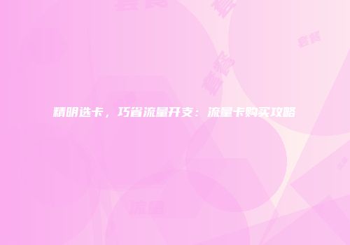 精明选卡，巧省流量开支：流量卡购买攻略