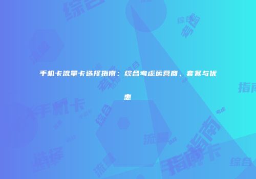 手机卡流量卡选择指南：综合考虑运营商、套餐与优惠