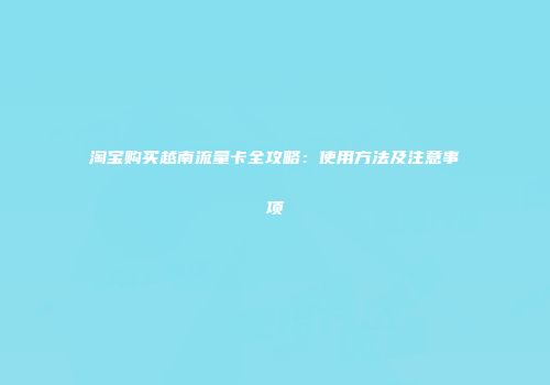 淘宝购买越南流量卡全攻略：使用方法及注意事项