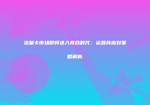 流量卡市场即将进入竞合时代：运营商应对策略解析