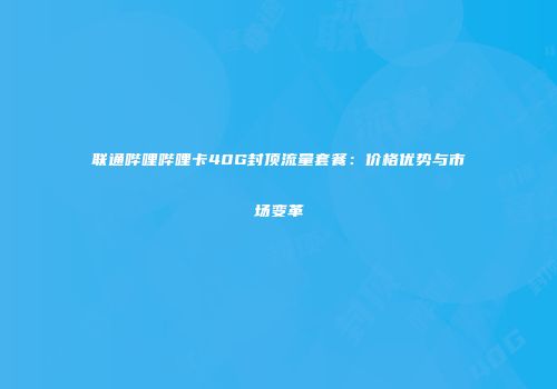 联通哔哩哔哩卡40G封顶流量套餐：价格优势与市场变革