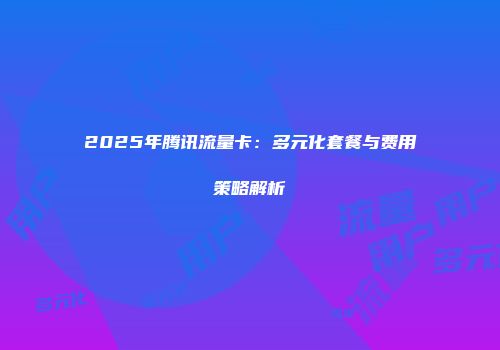 2025年腾讯流量卡：多元化套餐与费用策略解析