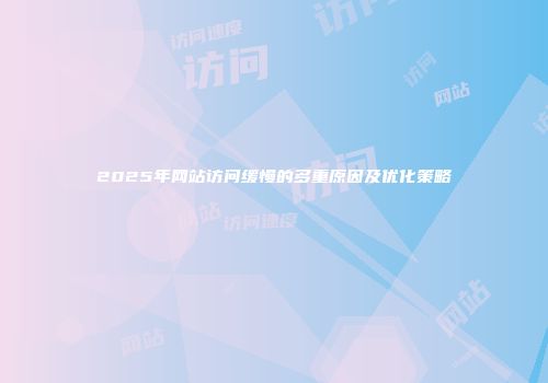 2025年网站访问缓慢的多重原因及优化策略
