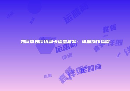 如何单独停用副卡流量套餐：详细操作指南