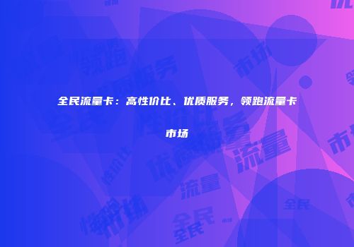 全民流量卡：高性价比、优质服务，领跑流量卡市场