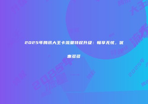 2025年腾讯大王卡流量特权升级：畅享无忧，优惠多多