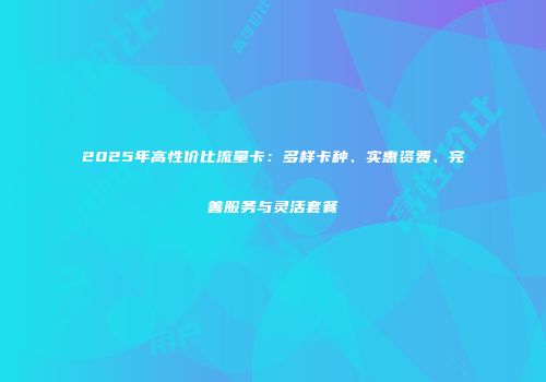 2025年高性价比流量卡：多样卡种、实惠资费、完善服务与灵活套餐