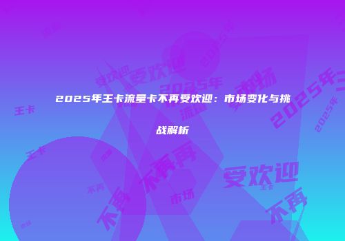2025年王卡流量卡不再受欢迎：市场变化与挑战解析