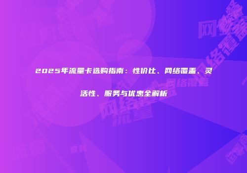 2025年流量卡选购指南：性价比、网络覆盖、灵活性、服务与优惠全解析