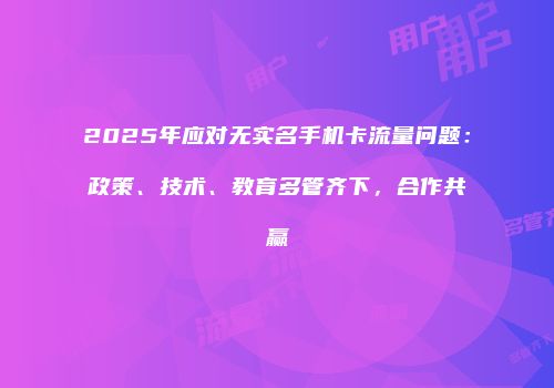 2025年应对无实名手机卡流量问题：政策、技术、教育多管齐下，合作共赢