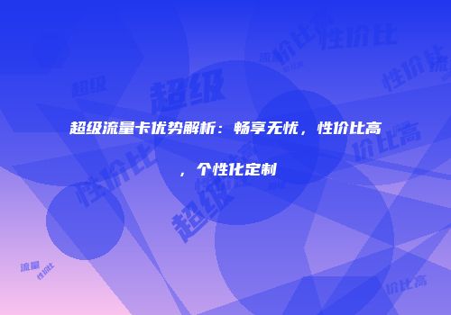 超级流量卡优势解析：畅享无忧，性价比高，个性化定制