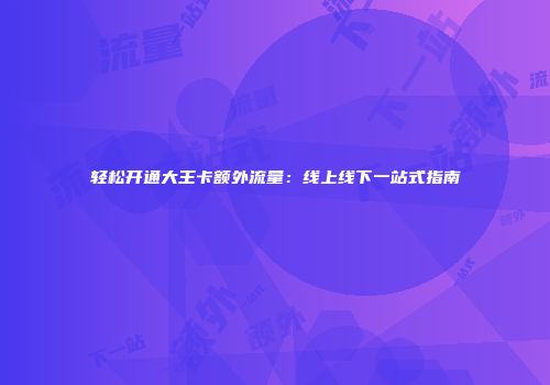 轻松开通大王卡额外流量：线上线下一站式指南
