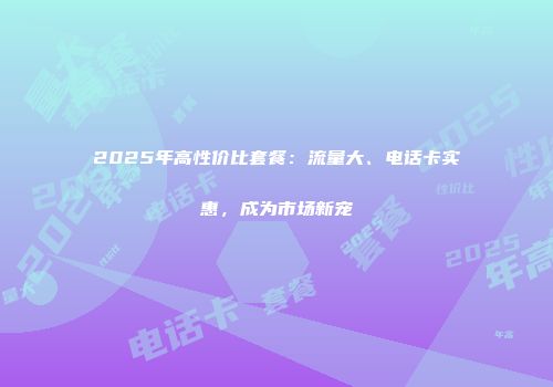 2025年高性价比套餐：流量大、电话卡实惠，成为市场新宠