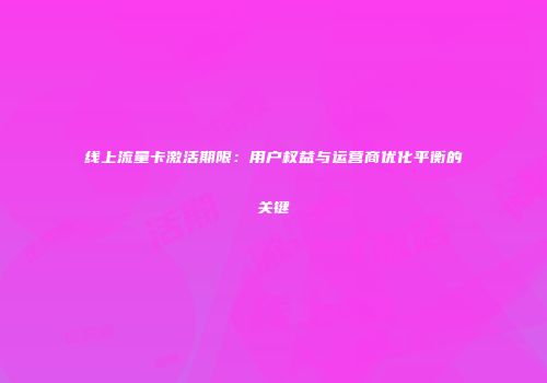 线上流量卡激活期限：用户权益与运营商优化平衡的关键