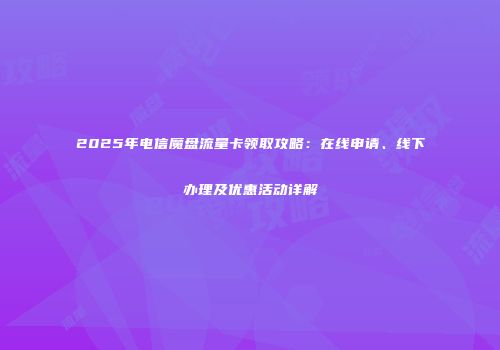 2025年电信魔盘流量卡领取攻略：在线申请、线下办理及优惠活动详解