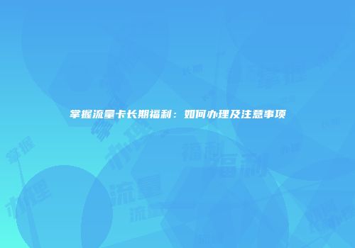 掌握流量卡长期福利：如何办理及注意事项